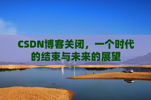CSDN博客关闭,一个时代的结束与未来的展望 CSDN博客关闭,一个时代的结束与未来的展望