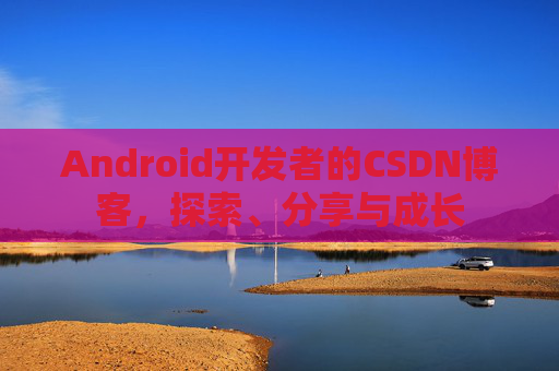 Android开发者的CSDN博客,探索、分享与成长